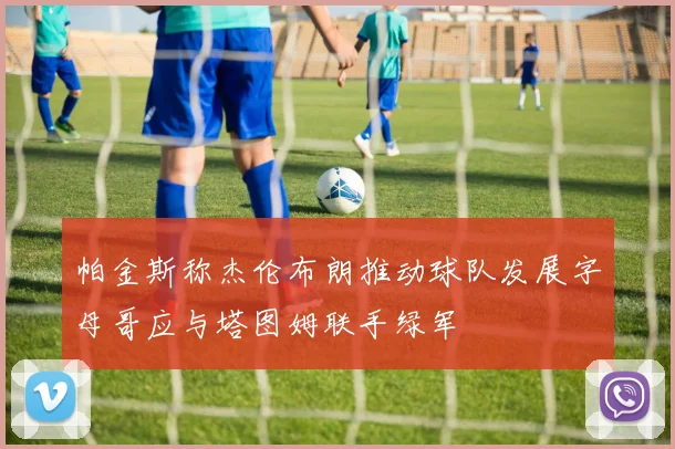 帕金斯称杰伦布朗推动球队发展字母哥应与塔图姆联手绿军