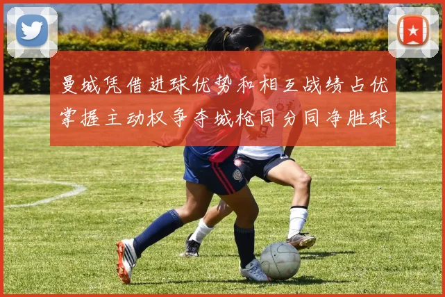 曼城凭借进球优势和相互战绩占优掌握主动权争夺城枪同分同净胜球局势