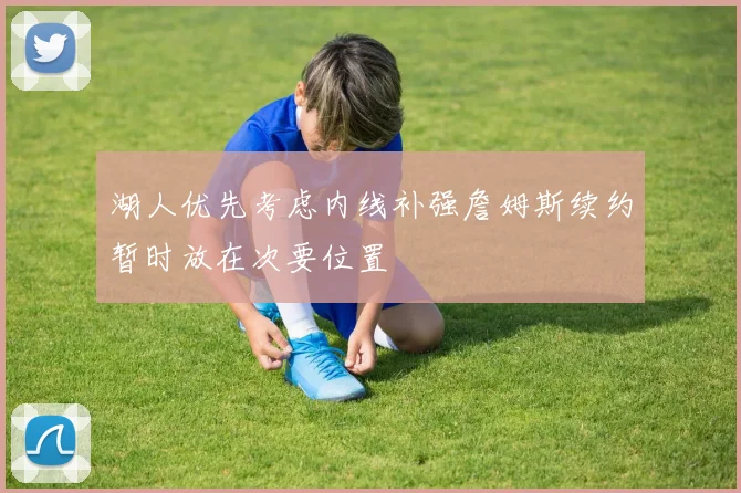 湖人优先考虑内线补强詹姆斯续约暂时放在次要位置