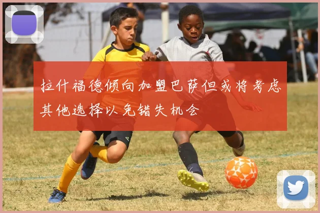拉什福德倾向加盟巴萨但或将考虑其他选择以免错失机会