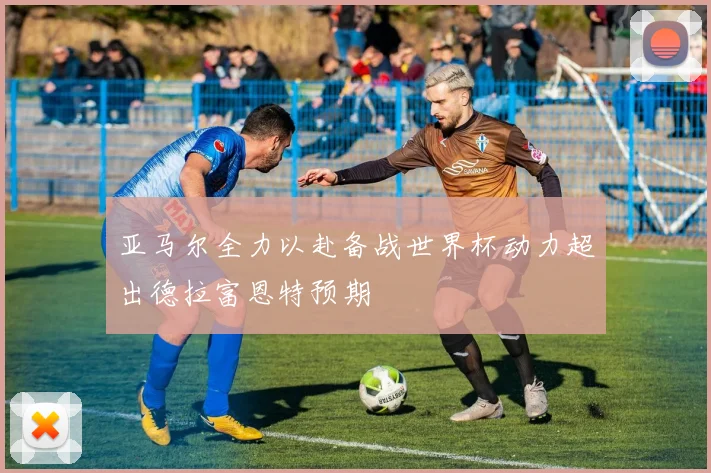 亚马尔全力以赴备战世界杯动力超出德拉富恩特预期