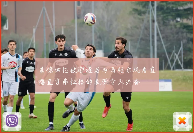 基德回忆被驱逐后与马绍尔观看直播直言弗拉格的表现令人兴奋
