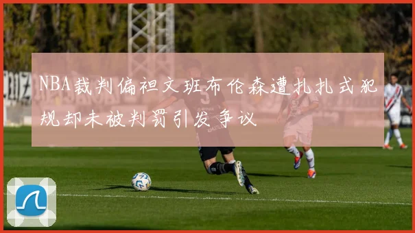 NBA裁判偏袒文班布伦森遭扎扎式犯规却未被判罚引发争议