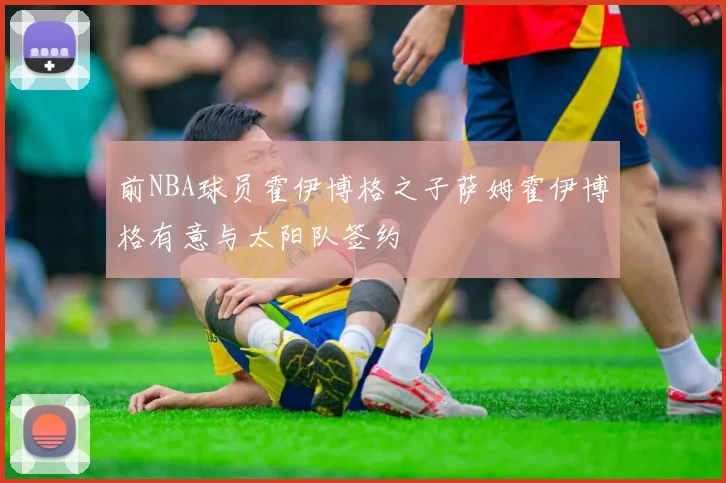 前NBA球员霍伊博格之子萨姆霍伊博格有意与太阳队签约