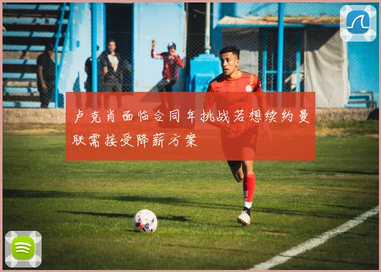 卢克肖面临合同年挑战若想续约曼联需接受降薪方案