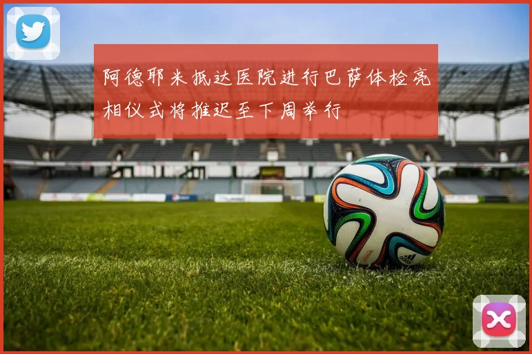 阿德耶米抵达医院进行巴萨体检亮相仪式将推迟至下周举行