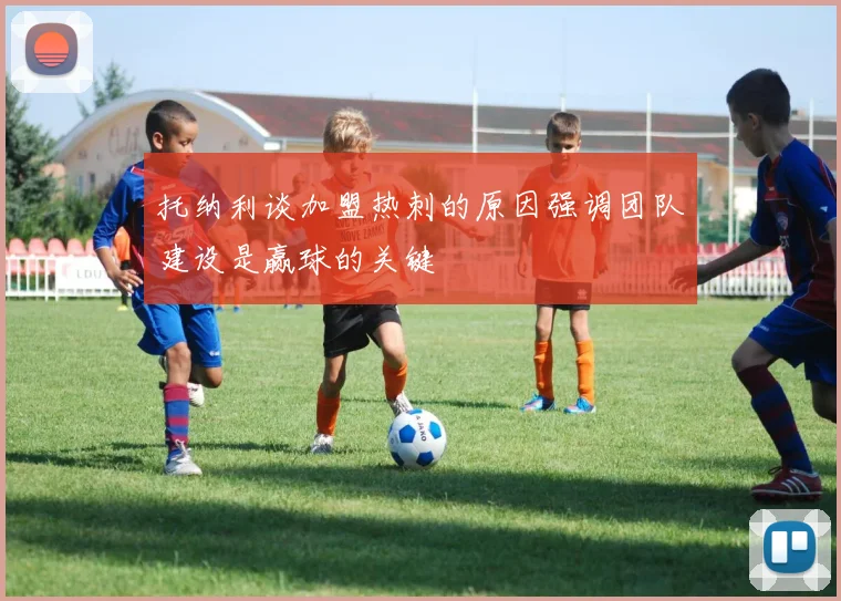 托纳利谈加盟热刺的原因强调团队建设是赢球的关键