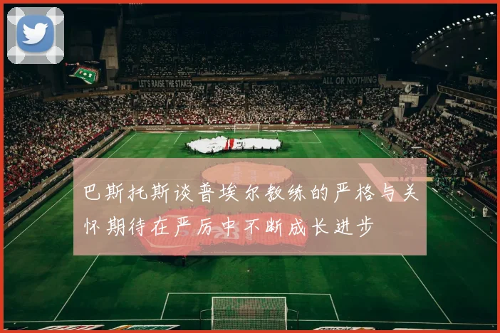 巴斯托斯谈普埃尔教练的严格与关怀期待在严厉中不断成长进步