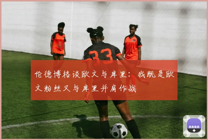伦德博格谈欧文与库里：我既是欧文粉丝又与库里并肩作战