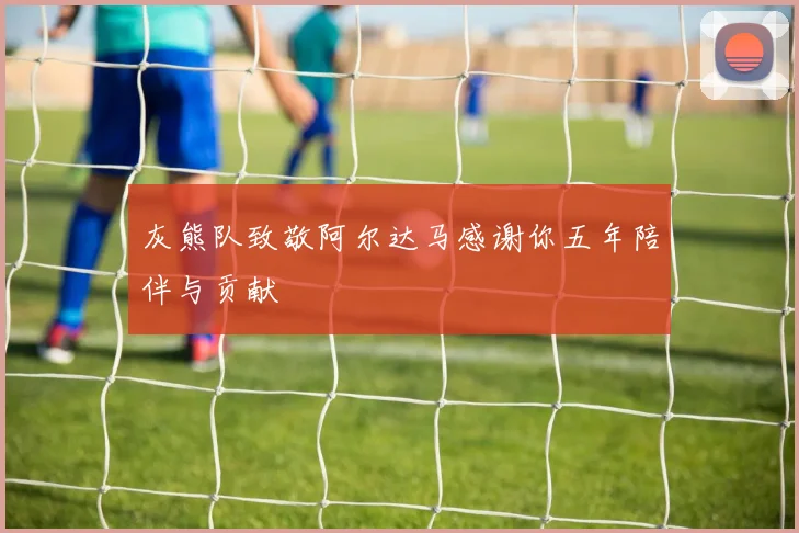 灰熊队致敬阿尔达马感谢你五年陪伴与贡献
