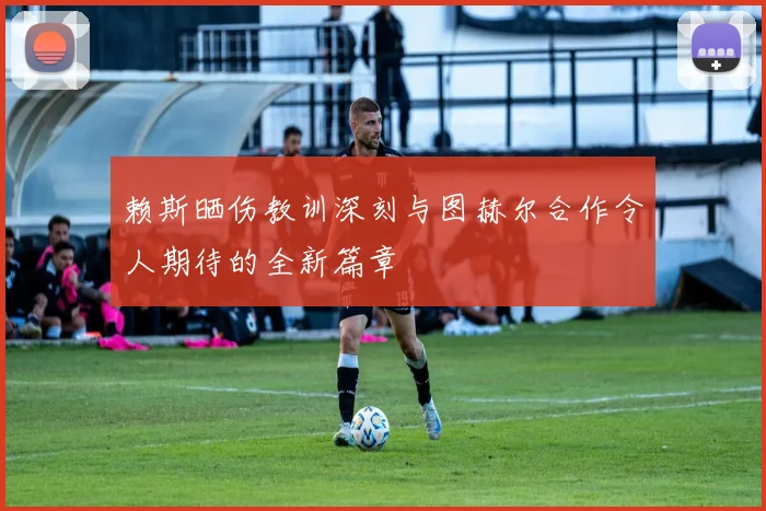 赖斯晒伤教训深刻与图赫尔合作令人期待的全新篇章