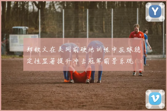 郑钦文在美网前硬地训练中发球稳定性显著提升冲击冠军前景乐观