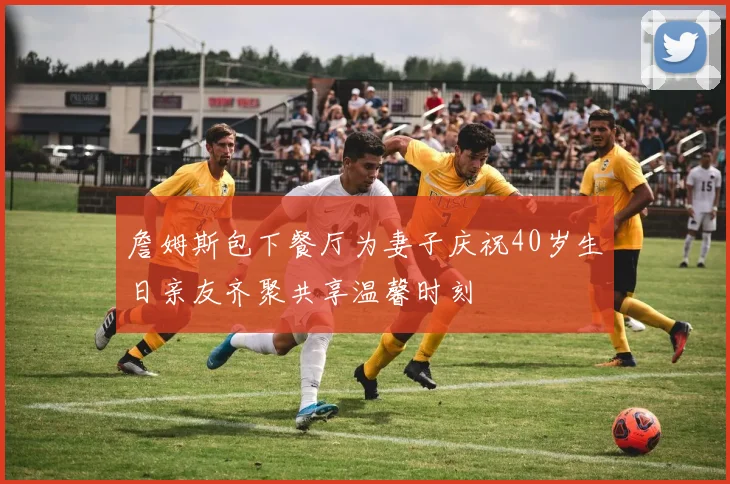 詹姆斯包下餐厅为妻子庆祝40岁生日亲友齐聚共享温馨时刻