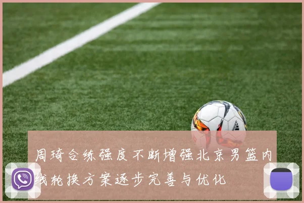 周琦合练强度不断增强北京男篮内线轮换方案逐步完善与优化