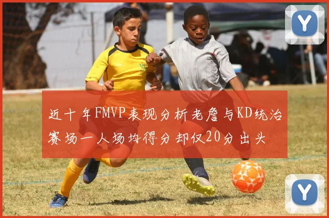 近十年FMVP表现分析老詹与KD统治赛场一人场均得分却仅20分出头