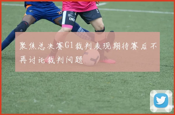 聚焦总决赛G1裁判表现期待赛后不再讨论裁判问题