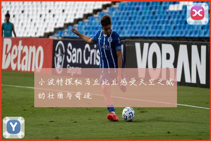 小波特探秘马丘比丘感受天空之城的壮丽与奇迹