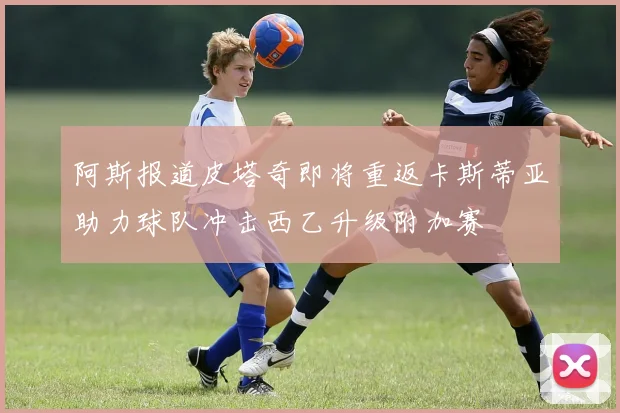 阿斯报道皮塔奇即将重返卡斯蒂亚助力球队冲击西乙升级附加赛