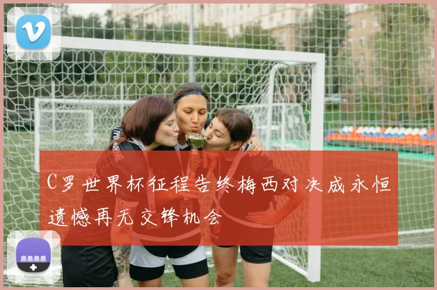 C罗世界杯征程告终梅西对决成永恒遗憾再无交锋机会