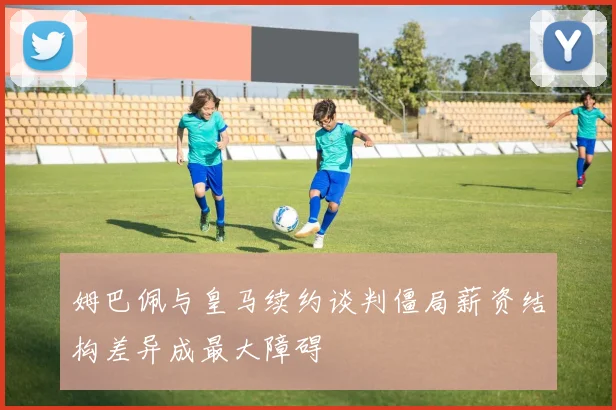姆巴佩与皇马续约谈判僵局薪资结构差异成最大障碍