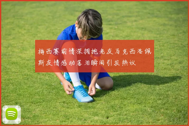 梅西赛前情深拥抱老友马克西洛佩斯友情感动落泪瞬间引发热议