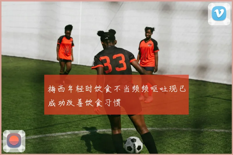 梅西年轻时饮食不当频频呕吐现已成功改善饮食习惯