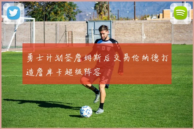 勇士计划签詹姆斯后交易伦纳德打造詹库卡超级阵容