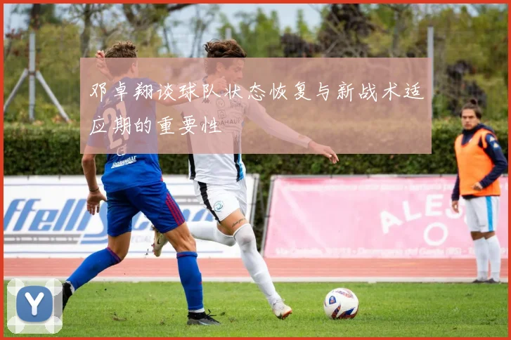 邓卓翔谈球队状态恢复与新战术适应期的重要性