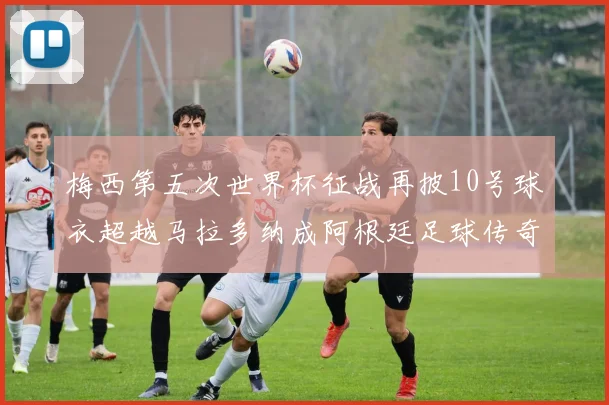 梅西第五次世界杯征战再披10号球衣超越马拉多纳成阿根廷足球传奇