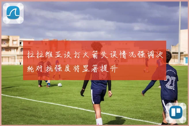 拉拉维亚谈打火箭失误情况强调次轮对抗强度将显著提升